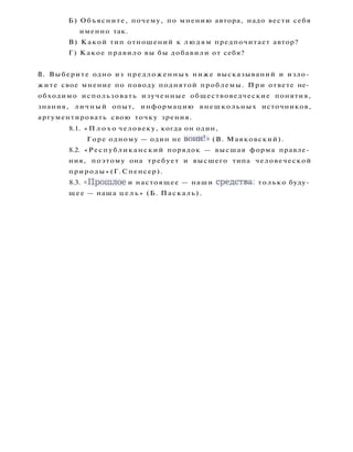 Б) Объясните, почему, по мнению автора, надо вести себя
именно так.
В) Какой тип отношений к людям предпочитает автор?
Г) Какое правило вы бы добавили от себя?
8. Выберите одно из предложенных ниже высказываний и изло­
жите свое мнение по поводу поднятой проблемы. При ответе не­
обходимо использовать изученные обществоведческие понятия,
знания, личный опыт, информацию внешкольных источников,
аргументировать свою точку зрения.
8.1. « П л о х о человеку, когда он один,
Горе одному — один не воин!» (В. Маяковский).
8.2. «Республиканский порядок — высшая форма правле­
ния, поэтому она требует и высшего типа человеческой
природы» (Г. Спенсер).
8.3. « П р о ш л о е и настоящее — наши средства: только буду­
щее — наша ц е л ь » (Б. Паскаль).
 