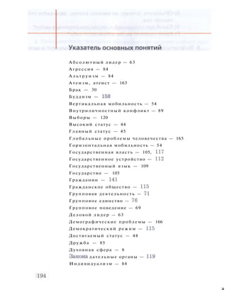 Абсолютный лидер — 63
Агрессия — 84
А л ь т р у и з м — 84
Атеизм, атеист — 163
Брак — 30
Буддизм — 158
Вертикальная мобильность — 54
Внутриличностный конфликт — 89
Выборы — 120
Высокий статус — 44
Главный статус — 45
Глобальные проблемы человечества — 165
Горизонтальная мобильность — 54
Государственная власть — 105, 117
Государственное устройство — 112
Государственный язык — 109
Государство — 105
Гражданин — 141
Гражданское общество — 115
Групповая деятельность — 71
Групповое единство — 76
Групповое поведение — 69
Деловой лидер — 63
Демографические проблемы — 166
Демократический режим — 115
Достигаемый статус — 44
Дружба — 85
Духовная сфера — 8
Закона дательные органы — 119
Индивидуализм — 84
л
 