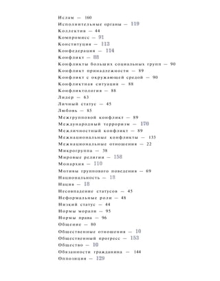 Ислам — 160
Исполнительные органы — 119
Коллектив — 44
Компромисс — 91
Конституция — 113
Конфедерация — 114
Конфликт — 88
Конфликты больших социальных групп — 90
Конфликт принадлежности — 89
Конфликт с окружающей средой — 90
Конфликтная ситуация — 88
Конфликтология — 88
Лидер — 63
Личный статус — 45
Любовь — 85
Межгрупповой конфликт — 89
Международный терроризм — 170
Межличностный конфликт — 89
Межнациональные конфликты — 133
Межнациональные отношения — 22
Микрогруппа — 38
Мировые религии — 158
Монархия — 110
Мотивы группового поведения — 69
Национальность — 18
Нация — 18
Несовпадение статусов — 45
Неформальные роли — 48
Низкий статус — 44
Нормы морали — 95
Нормы права — 96
Общение — 80
Общественные отношения — 10
Общественный прогресс — 153
Общество — 10
Обязанности гражданина — 144
Оппозиция — 129
 