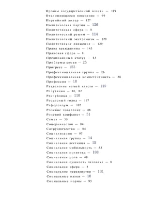 Органы государственной власти — 119
Отклоняющееся поведение — 99
Партийный лидер — 127
Политическая партия — 126
Политическая сфера — 8
Политический режим — 114
Политический экстремизм — 129
Политическое движение — 129
Права гражданина — 143
Правовая сфера — 8
Предписанный статус — 43
Проблемы семьи — 25
Прогресс — 153
Профессиональная группа — 26
Профессиональная компетентность — 28
Профессия — 18
Разделение ветвей власти — 119
Репутация — 80, 82
Республика — 110
Ресурсный голод — 167
Референдум — 107
Ролевое поведение — 48
Ролевой конфликт — 51
Семья — 30
Соперничество — 84
Сотрудничество — 84
Социализация — 97
Социальная группа — 14
Социальная лестница — 15
Социальная мобильность — 53
Социальная политика — 108
Социальная роль — 48
Социальная сущность человека — 8
Социальная сфера — 8
Социальное неравенство — 131
Социальные науки — 10
Социальные нормы — 95
 