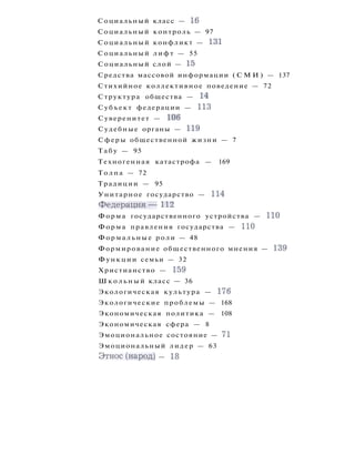Социальный класс — 16
Социальный контроль — 97
Социальный конфликт — 131
Социальный л и ф т — 55
Социальный слой — 15
Средства массовой информации ( С М И ) — 137
Стихийное коллективное поведение — 72
Структура общества — 14
Субъект федерации — 113
Суверенитет — 106
Судебные органы — 119
Сферы общественной жизни — 7
Т а б у — 95
Техногенная катастрофа — 169
Толпа — 72
Традиции — 95
Унитарное государство — 114
Ф е д е р а ц и я — 112
Форма государственного устройства — ПО
Форма правления государства — 110
Формальные роли — 48
Формирование общественного мнения — 139
Функции семьи — 32
Христианство — 159
Ш к о л ь н ы й класс — 36
Экологическая культура — 176
Экологические проблемы — 168
Экономическая политика — 108
Экономическая сфера — 8
Эмоциональное состояние — 71
Эмоциональный лидер — 63
Этнос(народ) — 18
 