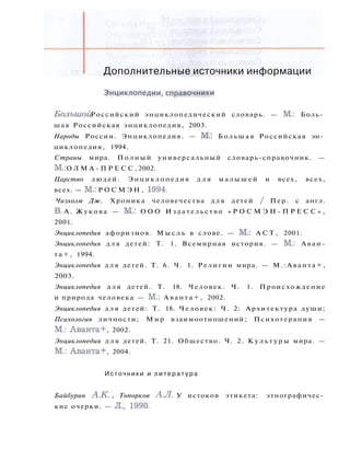 Дополнительные источники информации
Э н ц и к л о п е д и и , с п р а в о ч н и к и
Большой Российский энциклопедический словарь. — М.: Боль­
шая Российская энциклопедия, 2003.
Народы России. Энциклопедия. — М.: Большая Российская эн­
циклопедия, 1994.
Страны мира. П о л н ы й универсальный словарь-справочник. —
М.: О Л М А - П Р Е С С , 2002.
Царство людей. Энциклопедия д л я м а л ы ш е й и всех, всех,
всех. — М.: Р О С М Э Н , 1994.
Чизхолм Дж. Хроника человечества для детей / Пер. с англ.
В. А. Жукова — М.: О О О И з д а т е л ь с т в о « Р О С М Э Н - П Р Е С С » ,
2001.
Энциклопедия афоризмов. М ы с л ь в слове. — М.: A C T , 2001.
Энциклопедия д л я детей: Т. 1. Всемирная история. — М.: Аван-
т а + , 1994.
Энциклопедия д л я детей. Т. 6. Ч. 1. Религии мира. — М.:Аванта+,
2003.
Энциклопедия д л я детей. Т. 18. Человек. Ч. 1. Происхождение
и природа человека — М.: А в а н т а + , 2002.
Энциклопедия д л я детей: Т. 18. Человек: Ч. 2: Архитектура души;
Психология личности; М и р взаимоотношений; Психотерапия —
М.: Аванта+, 2002.
Энциклопедия д л я детей. Т. 21. Общество. Ч. 2. К у л ь т у р ы мира. —
М.: Аванта+, 2004.
Источники и л и т е р а т у р а
Байбурин А.К., Топорков А.Л. У истоков этикета: этнографичес­
кие очерки. — Л., 1990.
 