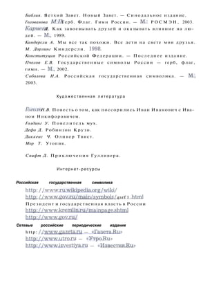 Библия. Ветхий Завет. Новый Завет. — Синодальное издание.
Голованова МЛ. Герб. Флаг. Гимн России. — М.: Р О С М Э Н , 2003.
Карнеги Д. Как завоевывать друзей и оказывать влияние на лю­
дей. — М., 1989.
Киндерсли А. Мы все так похожи. Все дети на свете мои друзья.
М. Дорлинг Киндерсли. 1998.
Конституция Российской Федерации. — Последнее издание.
Пчелов Е.В. Государственные символы России — герб, флаг,
гимн. — М., 2002.
Соболева Н.А. Российская государственная символика. — М.,
2003.
Художественная л и т е р а т у р а
Гоголь Н.В. Повесть о том, как поссорились Иван Иванович с Ива­
ном Никифоровичем.
Голдинг У. П о в е л и т е л ь мух.
Дефо Д. Робинзон Крузо.
Диккенс Ч. Оливер Твист.
Мор Т. Утопия.
Свифт Д. Приключения Гулливера.
Интернет-ресурсы
Российская государственная символика
http: / /www.ru.wikipedia.org/wiki /
http: //www.gov.ru/main /symbols / gsrf 1 .html
Президент и государственная власть в России
http://www.kremlin.ru/mainpage.shtml
http://www.gov.ru/
Сетевые российские периодические издания
http: //www.gazeta.ru — «Газета-Ru»
http://www.utro.ru — «Утро-Ru»
http://www.izvestiya.ru — « И з в е с т и я м и »
 