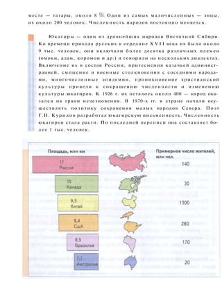 месте — татары, около 8 %. Один из самых малочисленных — энцы,
их около 200 человек. Численность народов постоянно меняется.
Юкагиры — один из древнейших народов Восточной Сибири.
Ко времени прихода русских в середине X V I I века их было около
9 тыс. человек, они включали более десятка различных племен
(омоки, алаи, коромои и др.) и говорили на нескольких диалектах.
Включение их в состав России, притеснения казачьей админист­
рацией, смешение и военные столкновения с соседними народа­
ми, многочисленные эпидемии, проникновение христианской
к у л ь т у р ы привели к сокращению численности и изменению
культуры юкагиров. К 1926 г. их осталось около 400 — народ ока­
зался на грани исчезновения. В 1970-х гг. в стране начали осу­
ществлять политику сохранения малых народов Севера. Поэт
Г.Н. Курилов разработал юкагирскую письменность. Численность
юкагиров стала расти. По последней переписи она составляет бо­
л е е 1 тыс. человек.
 