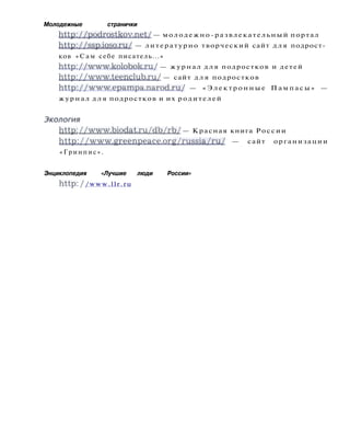 Молодежные странички
http://podrostkov.net/ — молодежно-развлекательный портал
http://ssp.ioso.ru/ — литературно творческий сайт д л я подрост­
ков «Сам себе писатель...»
http://www.kolobok.ru/ — журнал д л я подростков и детей
http://www.teenclub.ru/ — сайт д л я подростков
http://www.epampa.narod.ru/ — « Э л е к т р о н н ы е П а м п а с ы » —
журнал д л я подростков и их родителей
Экология
http: //www.biodat.ru/db/rb/ — Красная книга России
h t t p : / / w w w . g r e e n p e a c e . o r g / r u s s i a / r u / — сайт организации
«Гринпис».
Энциклопедия «Лучшие люди России»
http: / /www.llr.ru
 