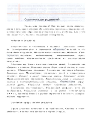 Уважаемые родители! Вам следует иметь представ­
ление о том, какие вопросы обязательного минимума содержания об­
ществоведческого образования отражены в этом учебнике. Д л я этого
вам может быть полезна следующая информация.
Человек и о б щ е с т в о
Биологическое и социальное в человеке. Социализация индиви­
да. Половозрастные роли в современном обществе*. Ч е л о в е к и его
ближайшее окружение. Межличностные отношения. Общение. Соли­
дарность, лояльность, толерантность, взаимопонимание. Агрес­
сивное поведение. Межличностные конфликты, их конструктивное
разрешение.
Общество как форма жизнедеятельности людей. Взаимодействие
общества и природы. Основные сферы общественной жизни, их взаи­
мосвязь. Общественные отношения. Социальная структура общества.
Социальная роль. Многообразие социальных ролей в подростковом
возрасте. Большие и малые социальные группы. Этнические группы.
Межнациональные отношения. Взаимодействие людей в многонацио­
нальном и многоконфессиональном обществе. Формальные и нефор­
мальные группы. Социальный статус. Социальная мобильность.
Социальная ответственность. Социальный конфликт, пути его
разрешения. Социальные изменения и их формы. Человечество
в X X I в., основные вызовы и угрозы. Причины и опасность междуна­
родного терроризма.
О с н о в н ы е с ф е р ы ж и з н и общества
Сфера духовной к у л ь т у р ы и ее особенности. Свобода и ответ­
ственность. Социальные ценности и нормы. Мораль.
 