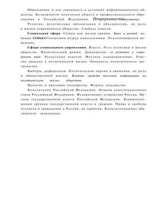 Образование и его значимость в условиях информационного об­
щества. Возможности получения общего и профессионального обра­
зования в Российской Федерации. Непрерывность образования.
Р е л и г и я , религиозные организации и объединения, их р о л ь
в жизни современного общества. Свобода совести.
Социальная сфера. Семья как малая группа. Брак и развод, не­
полная семья. Отношения между поколениями. Отклоняющееся по­
ведение.
Сфера социального управления. Власть. Р о л ь политики в жизни
общества. Политический режим. Демократия, ее развитие в совре­
менном мире. Разделение властей. Местное самоуправление. Учас­
тие граждан в политической жизни. Опасность политического экс­
тремизма.
Выборы, референдум. Политические партии и движения, их роль
в общественной жизни. Влияние средств массовой информации на
политическую жизнь общества.
Понятие и признаки государства. Ф о р м ы государства.
Конституция Российской Федерации. Основы конституционного
строя Российской Федерации. Федеративное устройство России. Ор­
ганы государственной власти Российской Федерации. Взаимоотно­
шения органов государственной власти и граждан. Права и свободы
человека и гражданина в России, их гарантии. Конституционные обя­
занности гражданина.
 