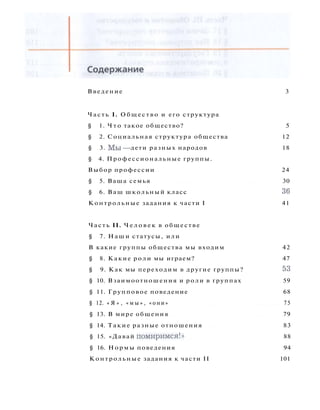 Введение 3
Часть I. Общество и его структура
§ 1. Ч т о такое общество? 5
§ 2. Социальная структура общества 12
§ 3. М ы — дети разных народов 18
§ 4. Профессиональные группы.
Выбор профессии 24
§ 5. Ваша семья 30
§ 6. Ваш школьный класс 36
Контрольные задания к части I 41
Часть II. Ч е л о в е к в обществе
§ 7. Наши статусы, или
В какие группы общества мы входим 42
§ 8. Какие роли мы играем? 47
§ 9. Как мы переходим в другие группы? 53
§ 10. Взаимоотношения и роли в группах 59
§ 11. Групповое поведение 68
§ 12. « Я » , « м ы » , «они» 75
§ 13. В мире общения 79
§ 14. Такие разные отношения 83
§ 15. «Давай помиримся!» 88
§ 16. Нормы поведения 94
Контрольные задания к части II 101
 