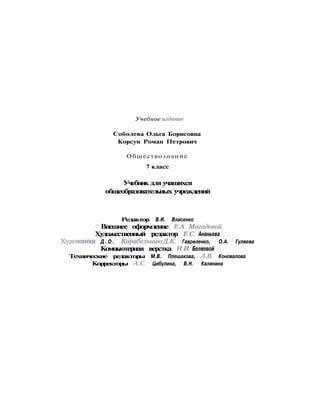 Учебное издание
Соболева Ольга Борисовна
Корсун Роман Петрович
Обществознание
7 класс
Учебник для учащихся
общеобразовательных учреждений
Редактор В.И. Власенко
Внешнее оформление Е.А. Магадовой
Художественный редактор Е.С. Ананьева
Художники Д . О . Корабельников, Д . К . Гавриленко, О.А. Гуляева
Компьютерная верстка Н.И. Беляевой
Технические редакторы М.В. Плешакова, Л.В. Коновалова
Корректоры Л.С Цибулина, В.Н. Калинина
 