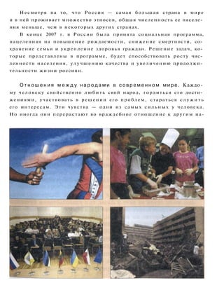 Несмотря на то, что Россия — самая большая страна в мире
и в ней проживает множество этносов, общая численность ее населе­
ния меньше, чем в некоторых других странах.
В конце 2007 г. в России была принята социальная программа,
нацеленная на повышение рождаемости, снижение смертности, со­
хранение семьи и укрепление здоровья граждан. Решение задач, ко­
торые представлены в программе, будет способствовать росту чис­
ленности населения, у л у ч ш е н и ю качества и увеличению продолжи­
тельности жизни россиян.
О т н о ш е н и я м е ж д у н а р о д а м и в с о в р е м е н н о м м и р е . Каждо­
му человеку свойственно л ю б и т ь свой народ, гордиться его дости­
жениями, участвовать в решении его проблем, стараться с л у ж и т ь
его интересам. Эти чувства — одни из самых с и л ь н ы х у человека.
Но иногда они перерастают во враждебное отношение к другим на-
 
