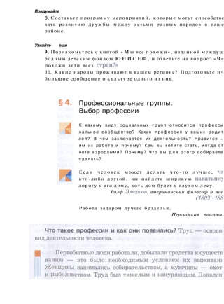 Придумайте
8. Составьте программу мероприятий, которые могут способствс
вать развитию дружбы между детьми разных народов в ваше
районе.
Узнайте еще
9. Познакомьтесь с книгой « М ы все похожи», изданной междуш
родным детским фондом Ю Н И С Е Ф , и ответьте на вопрос: « Ч е
похожи дети всех стран?»
10. Какие народы проживают в вашем регионе? Подготовьте н<
большое сообщение о культуре одного из них.
Профессиональные группы.
Выбор профессии
К какому виду социальных групп относится професси
нальное сообщество? Какая профессия у ваших р о д и т
лей? В чем заключается их деятельность? Нравится >
им их работа и почему? Кем вы х о т и т е стать, когда ст
нете взрослыми? Почему? Что вы д л я этого собираете
сделать?
Е с л и человек может д е л а т ь что-то л у ч ш е , че
кто-либо другой, вы найдете широкую накатаны^
дорогу к его дому, хоть дом будет в глухом лесу.
Ралф Эмерсон, американский философ и noi
(1803-188
Работа задаром л у ч ш е безделья.
Персидская послови
 