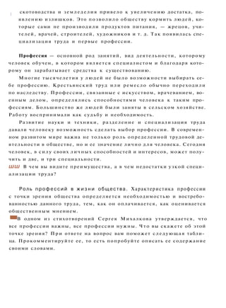 I скотоводства и земледелия привело к увеличению достатка, по­
явлению излишков. Это позволило обществу кормить людей, ко­
торые сами не производили продуктов питания, — жрецов, учи­
телей, врачей, строителей, художников и т. д. Так появилась спе­
циализация труда и первые профессии.
Профессия — основной род занятий, вид деятельности, которому
человек обучен, в котором является специалистом и благодаря кото­
рому он зарабатывает средства к существованию.
Многие тысячелетия у людей не было возможности выбирать се­
бе профессию. Крестьянский труд или ремесло обычно переходили
по наследству. Профессии, связанные с искусством, врачеванием, во­
енным делом, определялись способностями человека к таким про­
фессиям. Большинство же людей были заняты в сельском хозяйстве.
Работу воспринимали как судьбу и необходимость.
Развитие науки и техники, разделение и специализация труда
давали человеку возможность сделать выбор профессии. В современ­
ном развитом мире важна не только роль определенной трудовой де­
ятельности в обществе, но и ее значение лично д л я человека. Сегодня
человек, в силу своих личных способностей и интересов, может полу­
чить и две, и три специальности.
ШШ В чем вы видите преимущества, а в чем недостатки узкой специ­
ализации труда?
Роль п р о ф е с с и й в ж и з н и общества. Характеристика профессии
с точки зрения общества определяется необходимостью и востребо­
ванностью данного труда, тем, как он оплачивается, как оценивается
общественным мнением.
• В одном из стихотворений Сергея Михалкова утверждается, что
все профессии важны, все профессии нужны. Что вы скажете об этой
точке зрения? П р и ответе на вопрос вам поможет следующая табли­
ца. Прокомментируйте ее, то есть попробуйте описать ее содержание
своими словами.
 