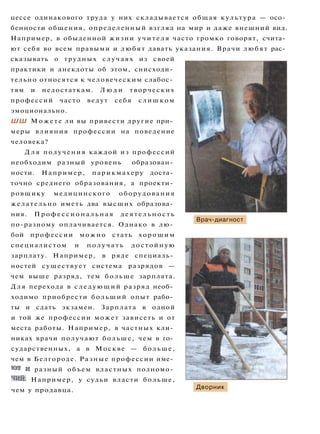 цессе одинакового труда у них складывается общая культура — осо­
бенности общения, определенный взгляд на мир и даже внешний вид.
Например, в обыденной жизни учителя часто громко говорят, счита­
ют себя во всем правыми и любят давать указания. Врачи любят рас­
сказывать о трудных случаях из своей
практики и анекдоты об этом, снисходи­
тельно относятся к человеческим слабос­
тям и недостаткам. Л ю д и творческих
профессий часто ведут себя слишком
эмоционально.
ШШ Можете ли вы привести другие при­
меры влияния профессии на поведение
человека?
Д л я получения каждой из профессий
необходим разный уровень образован­
ности. Например, парикмахеру доста­
точно среднего образования, а проекти­
ровщику медицинского оборудования
желательно иметь два высших образова­
ния. П р о ф е с с и о н а л ь н а я деятельность
по-разному оплачивается. Однако в лю­
бой профессии можно стать хорошим
специалистом и п о л у ч а т ь достойную
зарплату. Например, в ряде специаль­
ностей существует система разрядов —
чем выше разряд, тем больше зарплата.
Для перехода в следующий разряд необ­
ходимо приобрести больший опыт рабо­
ты и сдать экзамен. Зарплата в одной
и той же профессии может зависеть и от
места работы. Например, в частных кли­
никах врачи получают больше, чем в го­
сударственных, а в Москве — больше,
чем в Белгороде. Разные профессии име­
ют и разный объем властных полномо­
чий. Например, у судьи власти больше,
чем у продавца.
Врач-диагност
Дворник
 