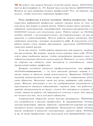 • • Назовите как можно больше отличий видов труда, представде
ных на фотографиях (с. 27). Какой труд д л я вас более привлекателе
М о ж н о ли труд дворника назвать профессией? Что, по-вашему, на,
делать, чтобы получить хорошую профессию?
Роль п р о ф е с с и и в ж и з н и ч е л о в е к а . В ы б о р п р о ф е с с и и . Хара
теристика выбранной профессии зависит прежде всего от того, к
кую роль она играет в нашей жизни. Работа может быть скучной, н
любимой, неинтересной, однообразной, вызывать раздражение и BI
полняться только д л я получения денег. Работа может не вызыва
особых эмоций — ни положительных, ни отрицательных, но она да
средства к существованию. П о с л е работы можно посвятить вре]
любимым занятиям, которые называются хобби. В идеальном случ
работа может стать нашим призванием, средством самовыражент
смыслом нашей жизни.
Если вы хотите, чтобы работа приносила вам радость, необход
мы два условия. Во-первых, нужно очень хорошо знать себя. Испол
зуйте ваше свободное время, чтобы попробовать проявить свои сг
собности в разных областях деятельности. Помните: от того, наскок
ко хорошо вы поймете свои и н т е р е с ы и способности, завис
правильный выбор профессии.
Вторым условием является профессионализм, или професси
налъная компетентность, — то есть высокий уровень знаний и н
личие опыта в области своей деятельности. Проблема професси
нальной компетентности очень остро стоит в современном росси
ском обществе. М о л о д ы е люди все р е ж е выбирают себе работу
душе. Многие поступают в вуз по соображениям доступности и
престижности высшего образования, заранее зная, что работать
данной специальности не будут, у ч а т с я без интереса и усердия. Е
этому, придя на работу, им приходится учиться с нуля. Это трагед
не только д л я них, но и д л я всего общества.
Современное общество очень б ы с т р о развивается. Изменяют
его потребности в разных профессиях. К традиционным спецназ
ностям инженеров, врачей, юристов, экономистов каждый год пред
являются более высокие требования. П о я в л я ю т с я новые с п е ц и ^
ности, особенно в областях электроники, средств связи, экономи
и др. О таких профессиях, как м е н е д ж е р и л и имиджмейкер, е щ е i
 