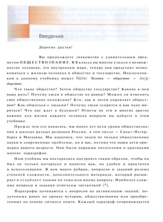 Дорогие друзья!
Вы продолжаете знакомство с удивительным пред­
метом О Б Щ Е С Т В О З Н А Н И Е . В 6 классе вы многое узнали о возмож­
ностях человека, его внутреннем мире, теперь вам предстоит позна­
комиться с жизнью человека в обществе и государстве. Подзаголов­
ком к данному учебнику может быть: Человек — общество — госу­
дарство.
Ч т о такое общество? Зачем обществу государство? Какова в нем
ваша роль? Почему л ю д и в обществе не равны? М о ж н о ли изменить
свое общественное положение? Кто, как и зачем управляет общест­
вом? Как общаться с людьми? Почему люди ссорятся и как надо ми­
риться? Ч т о нас ждет в будущем? Ответы на эти и многие другие
важные д л я жизни каждого человека вопросы вы найдете в этом
учебнике.
Прежде чем его написать, мы много л е т вели уроки обществозна-
ния в школах разных регионов России, в том числе — Санкт-Петер­
бурга и Магадана. Мы надеемся, что знаем не только общественные
науки и современные проблемы, но и вас, потому что наши дети при­
мерно вашего возраста. Они были первыми читателями и критиками
многих параграфов.
Наш учебник мы постарались построить таким образом, чтобы он
был не только интересен и понятен вам, но удобен и практичен
в использовании. В нем много рубрик, вопросов и заданий разных
степеней сложности, дополнительного материала, который расши­
ряет и у г л у б л я е т знания по тому или иному вопросу. Наиболее слож­
ные вопросы и задания отмечены звездочкой ( * ) .
Параграфы начинаются с вопросов на активизацию знаний, по­
лученных ранее на уроках истории, обществознания или приобре­
тенных на основе личного опыта. Каждый параграф сопровождается
 