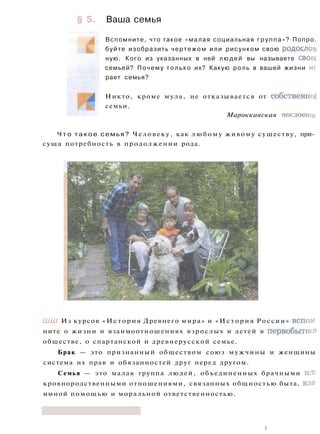 § 5. Ваша семья
Вспомните, что такое «малая социальная группа»? Попро.
буйте изобразить чертежом или рисунком свою родослов.
ную. Кого из указанных в ней людей вы называете своеС
семьей? Почему только их? Какую роль в вашей жизни иг
рает семья?
Никто, кроме мула, не отказывается от собственной
семьи.
Марокканская пословице
Ч т о т а к о е семья? Человеку, как любому живому существу, при­
суща потребность в продолжении рода.
ШШ Из курсов «История Древнего мира» и «История России» вспом­
ните о жизни и взаимоотношениях взрослых и детей в первобытно!
обществе, о спартанской и древнерусской семье.
Брак — это признанный обществом союз мужчины и женщины
система их прав и обязанностей друг перед другом.
Семья — это малая группа людей, объединенных брачными ил>
кровнородственными отношениями, связанных общностью быта, вза'
имной помощью и моральной ответственностью.
|
 