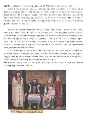 mt Что общего у этих определений? Ч е м они различаются?
Одной из первых норм, установленных людьми в отношениях
друг с другом, было табу (абсолютный запрет) на брак близких род­
ственников. В истории существовали различные правила создания
брачных союзов и регулирования семейных отношений. Нет ни одно­
го человеческого сообщества, которое не имело бы хоть какой-нибудь
формы брака и семьи.
Какие б ы в а ю т с е м ь и ? Итак, брак заключен, рождаются дети,
семья разрастается. В семью могут входить все родственники, живу­
щие вместе. В современном европейском обществе семьей обычно на­
зывают супружескую пару с детьми. Такая семья называется про­
стой. Членами семьи могут считаться также другие родственники.
Иногда, например в странах Латинской Америки, семьей называют
всех родственников (клан).
Семьи отличаются по многим признакам: по способу их создания,
по количеству супругов и детей, по положению в обществе, по харак­
теру ведения домашнего хозяйства, по стилю отношений между чле­
нами семьи и способу воспитания детей и т. д.
* • Какие виды семьи вы у ж е знаете? Ч т о такое матриархальная
и патриархальная семья?
А.П. Рябушкин. Купеческая семья
 