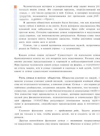К а к а я семья самая лучшая? Существует ли идеальная семья
Однозначного ответа на эти вопросы дать невозможно. Разные люд
имеют разные представления о хорошей и неблагоприятной семь
При оценке человеком своей семьи главное не форма, а содержание
не столь важно, кто в семье главный и сколько в ней детей, важш
какие в семье существуют взаимоотношения.
Р о л ь семьи в ж и з н и о б щ е с т в а . Общество состоит из людей, н
многие ученые считают самой мелкой, элементарной ячейкой обще
ства не отдельного человека, а именно семью. Семья — это первое ус
тойчивое сообщество, созданное людьми. Вы помните, что человек -
существо, соединяющее в себе биологические и социальные свойств;
Это единство черт проявляется и в семье, которая выполняет сраз
целый ряд физиологических, психологических и социальных функ
ций (функции семьи). Она регулирует отношения между мужчг:
нами и женщинами, способствует продолжению рода и воспитани]
детей.
Г л а в н а я функция семьи — продолжение рода. Задача родите
л е й не т о л ь к о в том, чтобы родить детей, но и следить за их здс
ровьем.
Другая важнейшая функция семьи — воспитание подрастающе
го поколения, передача ему опыта предков. Именно в семье ребено
Ч е л о в е ч е с к а я история и современный мир знают много раз
личных видов семьи. Но главный признак, определяющий ви
:емьи, — это число супругов в ней. Семьи, в которых нескольк
супругов, называются полигамными (от греческих слов poli -
«много» ngamos— «брак»).
В древних обществах женщин было больше, так как мужчин]
часто гибли в войнах и на охоте. Если женщина оказывалась бес
плодной и л и заболевала, то мужчина брал себе вторую ил
гретью жену. Сегодня гаремные семьи сохраняются в мусульман
ских странах, где многоженство допускается. Однако глава тако
семьи должен иметь большие средства, чтобы достойно содер
жать всех своих жен и детей.
Семьи, где у одной женщины несколько мужей, встречаютс
редко (в Тибете, в нашей стране — у эскимосов).
 