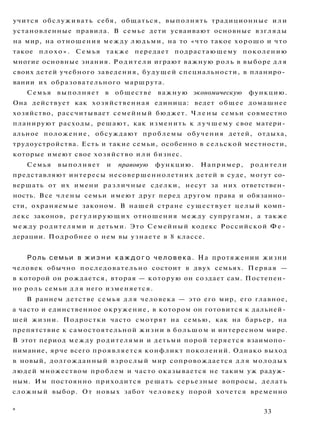 учится обслуживать себя, общаться, выполнять традиционные или
установленные правила. В семье дети усваивают основные взгляды
на мир, на отношения между людьми, на то «что такое хорошо и что
такое плохо». Семья также передает подрастающему поколению
многие основные знания. Родители играют важную роль в выборе д л я
своих детей учебного заведения, будущей специальности, в планиро­
вании их образовательного маршрута.
Семья выполняет в обществе важную экономическую функцию.
Она действует как хозяйственная единица: ведет общее домашнее
хозяйство, рассчитывает семейный бюджет. Ч л е н ы семьи совместно
планируют расходы, решают, как изменить к л у ч ш е м у свое матери­
альное положение, обсуждают проблемы обучения детей, отдыха,
трудоустройства. Есть и такие семьи, особенно в сельской местности,
которые имеют свое хозяйство и л и бизнес.
Семья выполняет и правовую функцию. Например, родители
представляют интересы несовершеннолетних детей в суде, могут со­
вершать от их имени различные сделки, несут за них ответствен­
ность. Все члены семьи имеют друг перед другом права и обязанно­
сти, охраняемые законом. В нашей стране существует целый комп­
лекс законов, регулирующих отношения между супругами, а также
между родителями и детьми. Это Семейный кодекс Российской Ф е ­
дерации. Подробнее о нем вы узнаете в 8 классе.
Роль семьи в ж и з н и к а ж д о г о ч е л о в е к а . На протяжении жизни
человек обычно последовательно состоит в двух семьях. Первая —
в которой он рождается, вторая — которую он создает сам. Постепен­
но роль семьи д л я него изменяется.
В раннем детстве семья д л я человека — это его мир, его главное,
а часто и единственное окружение, в котором он готовится к дальней­
шей жизни. Подростки часто смотрят на семью, как на барьер, на
препятствие к самостоятельной жизни в большом и интересном мире.
В этот период между родителями и детьми порой теряется взаимопо­
нимание, ярче всего проявляется конфликт поколений. Однако выход
в новый, долгожданный взрослый мир сопровождается д л я молодых
людей множеством проблем и часто оказывается не таким уж радуж­
ным. Им постоянно приходится решать серьезные вопросы, делать
сложный выбор. От новых забот человеку порой хочется временно
э
33
 