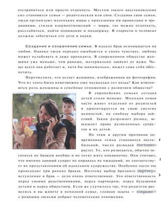 отстраниться или просто отдохнуть. Местом такого восстановления
сил становится семья — родительская или своя. Создавая свои семьи,
люди организуют маленькие миры с присущими им правилами и тра­
дициями, стилем взаимоотношений — миры, где можно отдохнуть,
расслабиться, найти понимание и поддержку. В старости о человеке
должны заботиться его дети и внуки.
С о з д а н и е и с о х р а н е н и е с е м ь и . В идеале брак основывается на
любви. Однако л ю д и нередко ошибаются в своих чувствах, любовь
может ослабевать и даже проходить. В современном обществе жен­
щина у ж е меньше, чем раньше, материально зависит от мужа. Ча­
ще всего она работает и, хотя бы минимально, может сама себя обес­
печить.
Перечислите, что делает женщина, изображенная на фотографии.
Ч т о из этого было невозможно еще несколько лет назад? Как изменя­
ются роль женщины и семейные отношения с развитием общества?
В европейских семьях сегодня
детей стало меньше. М о л о д а я семья
часто живет отдельно от родителей
и ориентируется на свою систему
ценностей, на свободу выбора дей­
ствий. Закон разрешает развод, за­
щ и щ а е т права разведенных супру­
гов и их детей.
По этим и другим причинам со­
временная семья становится неста- I
бильной, число разводов постоянно
растет. Т е , кто разводится, обычно тя­
готятся не браком вообще и не хотят жить поодиночке. Они считают,
что именно данный супруг не оправдал их ожиданий, не соответству- '
ет их представлениям об идеальном супружестве. Особенно часто это
происходит при ранних браках. Поэтому выбор брачного партнера,
вступление в брак — дело очень ответственное. Это ответственность *
перед своими родственниками, перед партнером, перед будущими
детьми и перед обществом. Если же случилось так, что родители раз­
велись и вы живете в неполной семье, главная задача — сохранить
с родными людьми добрые человеческие отношения.
 