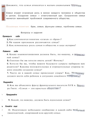 Докажите, что с е м ь я относится к малым социальным группам
Семья играет о г р о м н у ю роль в жизни каждого человека и общества
в целом. Создание семьи — ответственный шаг. Сохранение семьи
является важнейшей проблемой современного общества.
О с н о в н ы е п о н я т и я : брак, семья, функции семьи, проблемы семьи.
Вопросы и задания
Проверьте себя
1. Как соотносятся понятия « с е м ь я » и «брак»?
2. По каким признакам различаются семьи?
3. Как изменялась р о л ь семьи в обществе в ходе истории?
Поймите себя
4. Какие взаимоотношения должны быть, по-вашему, в норм а л ь _
ной семье?
5. Сколько бы вы х о т е л и иметь детей? Почему?
6. Х о т е л и бы вы, чтобы вашего будущего супруга выбирали вам
родители? Каковы положительные и отрицательные стороны та­
кого способа создания семьи?
7. Часто ли в вашей семье происходят споры? Как, по-вашему
должен вести себя ребенок в ситуации семейного конфликта?
Подумайте
8. Как вы объясните фразу французского писателя X I X в. Викто­
ра Гюго: « С е м ь я — это кристалл общества»?
- Придумайте
] 9. Какой, по-вашему, должна быть идеальная семья?
ь Узнайте еще
и 10. Подготовьте небольшое сообщение о какой-либо необычной
(многодетной, спортивной или другой) семье.
ь
 