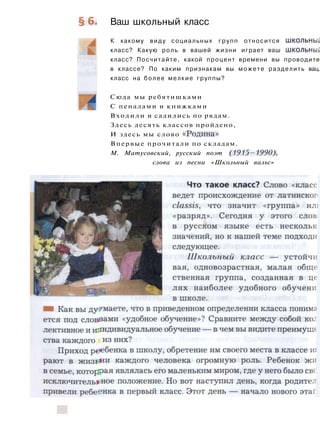 § 6 . Ваш школьный класс
К какому виду социальных групп относится школьный
класс? Какую роль в вашей жизни играет ваш школьный
класс? Посчитайте, какой процент времени вы проводите
в классе? По каким признакам вы можете разделить вац.
класс на более мелкие группы?
Сюда мы ребятишками
С пеналами и книжками
Входили и садились по рядам.
Здесь десять классов пройдено,
И здесь мы слово «Родина»
Впервые прочитали по складам.
М. Матусовский, русский поэт (1915—1990),
слова из песни «Школьный вальс»
 