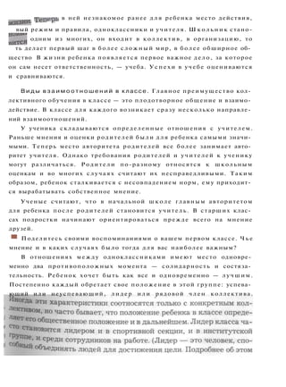 Трпеоь в ней незнакомое ранее д л я ребенка место действия,
жизни. J-
Cii
г
вый режим и правила, одноклассники и учителя. Ш к о л ь н и к стано-
H
JITCH одним из многих, он входит в коллектив, в организацию, то
ть делает первый шаг в более сложный мир, в более обширное об­
щество В жизни ребенка появляется первое важное дело, за которое
он сам несет ответственность, — учеба. У с п е х и в учебе оцениваются
и сравниваются.
В и д ы в з а и м о о т н о ш е н и й в классе. Главное преимущество кол­
лективного обучения в классе — это плодотворное общение и взаимо­
действие. В классе для каждого возникает сразу несколько направле­
ний взаимоотношений.
У ученика складываются определенные отношения с учителем.
Раньше мнения и оценки родителей были д л я ребенка самыми значи­
мыми. Теперь место авторитета родителей все более занимает авто­
ритет учителя. Однако требования родителей и учителей к ученику
могут различаться. Родители по-разному относятся к школьным
оценкам и во многих случаях считают их несправедливыми. Таким
образом, ребенок сталкивается с несовпадением норм, ему приходит­
ся вырабатывать собственное мнение.
Ученые считают, что в начальной школе главным авторитетом
для ребенка после родителей становится учитель. В старших клас­
сах подростки начинают ориентироваться прежде всего на мнение
друзей.
ш Поделитесь своими воспоминаниями о вашем первом классе. Ч ь е
мнение и в каких случаях было тогда для вас наиболее важным?
В отношениях между одноклассниками имеют место одновре­
менно два противоположных момента — солидарность и состяза­
тельность. Ребенок хочет быть как все и одновременно — лучшим.
Постепенно каждый обретает свое положение в этой группе: успева­
ющий или неуспевающий, л и д е р или рядовой член коллектива.
 