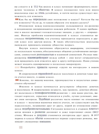 вы узнаете в § 11.) Так школа и класс начинают формировать поло­
жение человека в обществе. В классе положение того и л и иного
школьника еще не очень устойчиво, и почти всегда существует воз­
можность его изменить
• I Как бы вы определили свое положение в классе? Х о т е л и бы вы
его изменить? Если да, го каким образом это можно сделать?
Отношения между одноклассниками складываются по-разному
и неодинаково воспринимаются каждым ребенком. У одних пребыва­
ние в школе вызывает голожительные эмоции, у других — отвраще­
ние. Иногда проблемы взаимоотношений в классе становятся на­
столько напряженными, что ученику приходится переходить в дру­
гой класс и л и другую школу. В таких обстоятельствах школьник
вынужден принимать влияние общества всерьез.
Внутри класса постепенно образуются микрогруппы, состоящие
из нескольких человек, объединенных общими устойчивыми интере­
сами, совместной деятепьностью и взаимной симпатией. Разные мик­
рогруппы взаимодействуют между собой — они могут сотрудничать
или враждовать или отюсятся друг к другу нейтрально. Один ученик
может входить одновременно в несколько микрогрупп.
ШШ Попробуйте привести пример «групп по интересам» в вашем
классе.
В современной европейской школе мальчики и девочки чаще все­
го учатся вместе, в одном классе.
• • Каковы, по вашему мнению, преимущества и недостатки совме­
стного обучения?
И м е н н о в классе начинается р е г у л я р н о е общение девочек
и мальчиков. В подростковом возрасте, как правило, девочки обгоня­
ют мальчиков в психофизическом развитии — они выше ростом, вы­
глядят взрослее, серьезнее относятся к учебе, л у ч ш е успевают, име­
ют свои интересы. Подобные различия часто влияют на отношения
в классе — мальчики ицевочки вместе учатся, но существуют как бы
параллельно, независимо друг от друга, порой их отношения стано­
вятся недоброжелателшыми. Ситуация меняется в старших классах,
когда юноши в развитии догоняют и даже перегоняют своих свер-
стниц. Юноши и девупки становятся интересны друг другу. В это!
период в классе обычно появляются первые серьезные романы, воз­
никают смешанные коыпании.
 