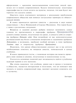 афоризмами — краткими высказываниями известных людей про­
ш л ы х лет и наших современников. Будьте внимательны: некоторые
параграфы мы не стали делить на пункты, полагая, что вам будет ин­
тересно это сделать самим.
Ощутить связь изучаемого материала с реальными проблемами
современного общества вам помогут актуальные примеры из общест­
венной жизни.
В книге приводятся краткие сюжеты — рассказы о двух ваших
сверстниках — Л и з е Новиковой и Сереже Малявине. Эти герои б у д у т
с вами в различных ситуациях.
Вопросы и задания разных рубрик помогут вспомнить самое
главное из прочитанного в параграфе (рубрика Проверьте себя);
усвоить новые знания, полученные на уроке, и увидеть себя со сторо­
ны (рубрика Поймите себя). Они потребуют от вас дополнительных
размышлений над более сложными вопросами и заданиями (рубрика
Подумайте), а возможно, пробудят особый интерес к теме (рубрика
Узнайте еще) и творчеству (рубрика Придумайте).
Надеемся, что уроки обществознания увлекут вас и вы сочтете
необходимым ответить на вопросы анкеты, помещенной в конце
учебника.
В книге приводятся тесты, с помощью которых вы можете прове­
рить свои знания и умения, полученные и накопленные за год.
Указатель основных понятий дает возможность найти в учебнике
нужный термин и его значение.
Мы очень надеемся, что учебник, равно как и уроки о человеке
в обществе, окажется интересным и полезным, что он поможет вам
познать и понять современный мир, вызовет желание изменить его
к лучшему.
Авторы
 