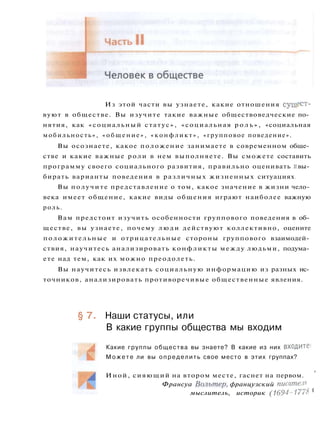 Из этой части вы узнаете, какие отношения сущест­
вуют в обществе. Вы изучите такие важные обществоведческие по­
нятия, как «социальный статус», «социальная р о л ь » , «социальная
мобильность», «общение», «конфликт», «групповое поведение».
Вы осознаете, какое положение занимаете в современном обще­
стве и какие важные роли в нем выполняете. Вы сможете составить
программу своего социального развития, правильно оценивать i вы­
бирать варианты поведения в различных жизненных ситуациях.
Вы получите представление о том, какое значение в жизни чело­
века имеет общение, какие виды общения играют наиболее важную
роль.
Вам предстоит изучить особенности группового поведения в об­
ществе, вы узнаете, почему люди действуют коллективно, оцените
положительные и отрицательные стороны группового взаимодей­
ствия, научитесь анализировать конфликты между людьми, подума­
ете над тем, как их можно преодолеть.
Вы научитесь извлекать социальную информацию из разных ис­
точников, анализировать противоречивые общественные явления.
§ 7. Наши статусы, или
В какие группы общества мы входим
Какие группы общества вы знаете? В какие из них входите;
М о ж е т е ли вы определить свое место в этих группах?
Иной, сияющий на втором месте, гаснет на первом. '
Франсуа Вольтер, французский писатель
мыслитель, историк (1694-1778 <
 