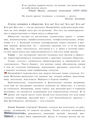 Я не требую первого места, но думаю, что имею право
на собственное место.
Роберт Шуман, немецкий композитор (1819-1856)
Не место красит человека, а человек — место.
Русская пословица
Статус человека в обществе. Кто вы? Кто вы? Кто вы? Кто вы?
Кто вы? Нет-нет — это не опечатка. Попробуйте действительно отве­
тить на этот вопрос пять раз по-разному. Это тест на самоопределе­
ние и представление о своем месте в обществе.
Общество состоит из различных социальных групп — семей­
ных, национальных, профессиональных, конфессиональных, возра­
стных и т. д. Каждый человек одновременно может входить в раз­
ные группы. Допустим, он — мужчина средних лет, в то же время
муж, отец, врач, покупатель, пассажир и т. д. Даже в течение одно­
го дня люди много раз присоединяются к той и л и иной группе.
Статус — это положение (место) человека или группы в общест­
ве, характеризующееся отношениями с другими членами общества.
Слово «статус» латинского происхождения и переводится как
«положение». Часто бывает, что разные люди объединены одним
и тем же статусом (например, школьники, россияне, учителя), но
у каждого человека своя комбинация статусов.
:
Ш Попробуйте перечислить как можно больше своих статусов. Се­
режа Малявин выполнил это задание так: хозяин собаки, школьник,
внук, весельчак, мэр класса. Найдите у Сергея ошибку.
Действительно, психические и физические данные индивида,
если они не оказывают сильного влияния на общество, к статусу
не относятся. Например, такие черты, как высокий рост и хорошая
интуиция, не являются основанием д л я определения статуса. В то
же время эти черты могут стать базой д л я получения тех и л и иных
статусов: например, высокий рост — д л я баскетболиста, красота —
Для фотомодели, интуиция — д л я ученого.
Какие б ы в а ю т с т а т у с ы ? Первые статусы вы получаете от рож­
дения, независимо от вашего желания. Такие статусы называются
предписанными. Вы рождаетесь девочкой, дочкой, внучкой, рос­
сиянкой, а может быть принцессой. Далее в течение жизни вы по-
 