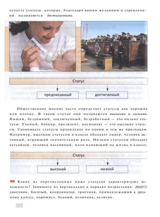 лучаете статусы, которые, благодаря вашим желаниям и стремлени­
ям называются достигаемыми.
Общественное мнение часто определяет статусы как хорошие
и л и плохие. В таком с л у ч а е они называются высокими и низкими.
Н и щ и й , бездомный, заключенный, безработный — это низкие ста­
тусы. Ученый, банкир, президент, космонавт — это высокие стату­
сы. Сравнивать статусы правильнее по одним и тем же признакам.
Например, высоким статусом в классе обладает лидер, человек ак­
тивный, играющий з н а ч и т е л ь н у ю роль. Низким статусом обладает
аутсайдер, человек пассивный, мало в л и я ю щ и й на жизнь в классе.
«*к Какие из перечисленных ниже статусов характеризуют ус­
пешность? Запишите их вертикально в порядке возрастания: лидер,
двоечник, богатый, координатор, троечник, принадлежащий к сред­
нему классу, хорошист, бедный, отличник, хулиган.
 