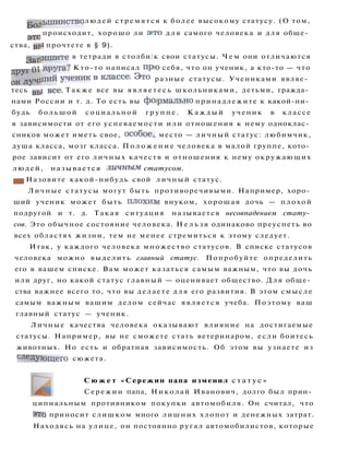 •g0jjbmMHCTBO людей с т р е м я т с я к более высокому статусу. (О том,
э т 0 происходит, хорошо ли э>то для самого человека и для обще­
ства, BP
1
прочтете в § 9).
ЗаПишите в тетради в столби:к свои статусы. Ч е м они отличаются
от ДРУ
га
? Кто-то написал прю себя, что он ученик, а кто-то — что
о н ^ л у
ч
'
л и и
У
ч е н и к в к л а с с е
- Это разные статусы. Учениками являе­
тесь вь
1 в с е
- Т а к ж е все вы я в л я е т е с ь школьниками, детьми, гражда­
нами России и т. д. То есть вы формально принадлежите к какой-ни­
будь большой социальной г р у п п е . К а ж д ы й ученик в классе
в зависимости от его успеваемости или отношения к нему одноклас­
сников может иметь свое, особое,, место — личный статус: любимчик,
душа класса, мозг класса. П о л о ж е н и е человека в малой группе, кото­
рое зависит от его личных качеств и отношения к нему окружающих
людей, называется личным статусом.
Ш Назовите какой-нибудь свой личный статус.
Личные статусы могут быть противоречивыми. Например, хоро­
ший ученик может быть п л о х и м внуком, хорошая дочь — плохой
подругой и т. д. Такая ситуация называется несовпадением стату­
сов. Это обычное состояние человека. Н е л ь з я одинаково преуспеть во
всех областях жизни, тем не менее стремиться к этому следует.
Итак, у каждого человека множество статусов. В списке статусов
человека можно выделить главный статус. Попробуйте определить
его в вашем списке. Вам может казаться самым важным, что вы дочь
или друг, но какой статус главный — оценивает общество. Для обще­
ства важнее всего то, что вы делаете д л я его развития. В этом смысле
самым важным вашим делом сейчас является учеба. Поэтому ваш
главный статус — ученик.
Личные качества человека оказывают влияние на достигаемые
статусы. Например, вы не сможете стать ветеринаром, если боитесь
животных. Но есть и обратная зависимость. Об этом вы узнаете из
сле
ДУющего сюжета.
С ю ж е т «Сережин папа изменил с т а т у с »
Сережин папа, Николай Иванович, долго был прин­
ципиальным противником покупки автомобиля. Он считал, что
э
то приносит слишком много лишних хлопот и денежных затрат.
Находясь на улице, он постоянно ругал автомобилистов, которые
 