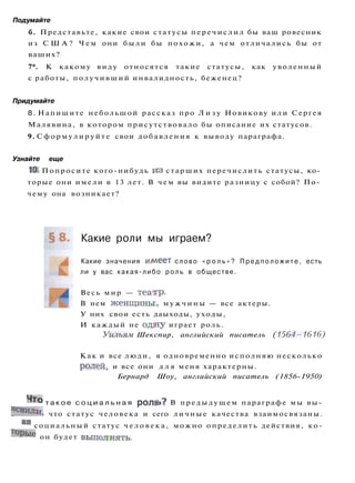 Подумайте
б. Представьте, какие свои статусы перечислил бы ваш ровесник
из С Ш А ? Ч е м они были бы похожи, а чем отличались бы от
ваших?
7*. К какому виду относятся такие статусы, как уволенный
с работы, получивший инвалидность, беженец?
Придумайте
8. Напишите небольшой рассказ про Л и з у Новикову или Сергея
Малявина, в котором присутствовало бы описание их статусов.
9. С ф о р м у л и р у й т е свои добавления к выводу параграфа.
Узнайте еще
10. Попросите кого-нибудь и з старших перечислить статусы, ко­
торые они имели в 13 лет. В чем вы видите разницу с собой? По­
чему она возникает?
Какие роли мы играем?
Какие значения и/меет слово « р о л ь » ? П р е д п о л о ж и т е , есть
ли у вас какая-либо роль в обществе.
Весь мир — театр.
В нем женщины, м у ж ч и н ы — все актеры.
У них свои есть даыходы, уходы,
И каждый не од5ну играет роль.
Уильям Шекспир, английский писатель (1564—1616)
Как и все люди, я одновременно исполняю несколько
ролей, и все они д л я меня характерны.
Бернард Шоу, английский писатель (1856-1950)
Ч т о т а к о е с о ц и а л ь н а я ролв>? В предыдущем параграфе мы вы-
яснили, что статус человека и сего личные качества взаимосвязаны.
а
я социальный статус ч е л о в е к а , можно определить действия, ко-
т
°Рые он будет выполнять.
 
