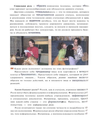 Социальная роль — образец поведения человека, которое обще­
ство признает целесообразным д л я обладателя данного статуса.
Другими словами, социальная р о л ь — это то поведение, которого
ожидает общество от представителя данного статуса, исполнение
и реализация этим человеком своих статусных обязанностей и прав,
Мы ожидаем от водителя! автобуса, что он будет вести машину по
расписанию, соблюдать т р а в и л а дорожного движения, останавли­
ваться в положенных местах, следить за входом и выходом пассажи­
ров. Если он работает без кондуктора, то он должен продавать биле­
ты и объявлять остановки!.
*М Какие роли исполняет женщина на этих фотографиях?
Представьте себе продавщицу мяса или картофеля в вечерне
платье и бриллиантах... Представьте себе хирурга, который не умее
сдерживать эмоции... Т а к и м образом, ролевое поведение включае
образец не только действий, но и внешнего вида и эмоциональны
реакций.
Какие б ы в а ю т р о л и ? Р о л е й , как и статусов, огромное множеств^
Р о л и могут быть формальными и неформальными. Ф о р м а л ь н ы е роЛ
предписаны человеку каким-нибудь учреждением, зафиксировав
в специальных документах. Например, продавец, студент, гражД'
нин какой-либо страны — это формальные роли. Приятель, жени-'
попутчик — это неформальные роли.
Р о л и отличаются также по степени четкости и подробности пр'
вил их исполнения. Ф о р м а л ь н ы е роли обычно определены более то'
но, чем неформальные. Например, у военнослужащего особыми пр
:
 