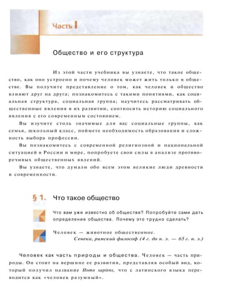 Общество и его структура
Из этой части учебника вы узнаете, что такое обще­
ство, как оно устроено и почему человек может жить только в обще­
стве. Вы получите представление о том, как человек и общество
влияют друг на друга; познакомитесь с такими понятиями, как соци­
альная структура, социальная группа; научитесь рассматривать об­
щественные явления в их развитии, соотносить историю социального
явления с его современным состоянием.
Вы изучите столь значимые д л я вас социальные группы, как
семья, школьный класс, поймете необходимость образования и слож­
ность выбора профессии.
Вы познакомитесь с современной религиозной и национальной
ситуацией в России и мире, попробуете свои силы в анализе противо­
речивых общественных явлений.
Вы узнаете, что думали обо всем этом великие люди древности
и современности.
Что такое общество
Что вам уже известно об обществе? Попробуйте сами дать
определение общества. Почему это т р у д н о сделать?
Человек — животное общественное.
Сенека, римский философ (4 г. до н. э. — 65 г. н. э.)
Ч е л о в е к как часть п р и р о д ы и о б щ е с т в а . Человек — часть при­
роды. Он стоит на вершине ее развития, представляя особый вид, ко­
торый получил название Homo sapiens, что с латинского языка пере­
водится как «человек разумный».
 
