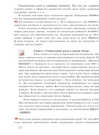 С о ц и а л ь н ы е р о л и и с в о б о д а человека. Как мы уже говорили
человек играет в обществе множество ролей: роль сына, пешехода
пассажира, соседа и т. д.
В течение дня одна роль сменяется другой. Поведение человек;
как бы запрограммировано этими ролями.
Ш Рассмотрите и л л ю с т р а ц и и на с. 49 и определите, как меняете}
поведение человека в зависимости от того, как меняются его роли.
У с п е х человека в обществе зависит от того, насколько хорошо oi
играет свои роли. Значит, человек не полностью свободен? В некото
ром смысле это действительно так. Человек отказывается от част:
своей свободы и ведет себя так, как этого ждет от него обществе
В свою очередь, он может рассчитывать на такое же поведение с<
стороны других людей.
С ю ж е т «Социальные роли в жизни Лизы»
Лиза вышла из дома в приподнятом настроении. Он;
была нарядно одета и хорошо подготовилась ко всем урокам. Н;
лестничной площадке она поздоровалась с уборщицей. «Проход]
быстрее!» — буркнула та и смахнула со ступеньки слой пыл v.
П ы л ь осела на рисунке, который Л и з а торжественно несла н;
урок рисования. До школы надо было проехать несколько остано
вок. Т р и маршрутки промчались мимо, хотя в них были свобод
ные места. Л и з е пришлось сесть в троллейбус. На второй останов
ке водитель вышел за сигаретами — Лиза поняла, что опаздыва
ет. На с л е д у ю щ е й остановке кондуктор потребовала от парня
ехавшего без билета, выйти. Все пассажиры ждали, пока это про
изойдет. Лиза решила, что дворами дойдет до школы быстрее
и вышла. Во дворе у школы мимо Л и з ы пронеслась машина, кото
рая обрызгала ее новенькие белые брюки.
Лиза пришла в ш к о л у с опозданием, в грязных брюках и зла*
Она посмеялась над новой прической своей подруги и что-то рез
кое сказала учительнице рисования. Учительница не стала слу
шать Лизиных оправданий и поставила за испачканный рисуно)
«тройку».
• • Кто и как сыграл в рассказе свои социальные роли? От чего зави
село качество выполнения своих социальных ролей участникам)
 