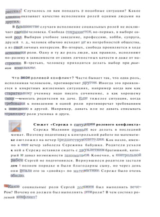 рассказ? Случалось ли вам попадать в подобные ситуации? Какое
влияни» оказывает качество исполнения р о л е й одними людьми на
других:
В бсынинстве случаев исполнение социальных ролей не исклю­
чает свсоды человека. Свобода сохраняется, во-первых, в выборе са­
мой poji- Выбирая учебное заведение, профессию, хобби, супруга,
друзей т. д., человек обычно исходит не из потребностей общества,
а из своХ личных интересов. Во-вторых, свобода проявляется в ходе
исполнеия роли. Одну и ту же р о л ь люди, как правило, исполняют
по-разнму в зависимости от своих личностных качеств и даже от на-
строени- В-третьих, человеку приходится делать выбор при роле­
вом конфликте.
Ч т о акое р о л е в о й к о н ф л и к т ? Часто бывает так, что одна роль,
исполнямая человеком, противоречит ДРУ
гои
- Иногда это проявля­
ется в кнкретных жизненных ситуациях, например когда вам как
старатеьному ученику надо писать сочинение, а как хорошему
сыну — юмогать родителям на даче. ЕгДе т я ж е л е е ситуация, когда
требоваия к поведению в одной роли противоречат требованиям
к поведнию в другой. Например, давать и л и не давать списывать
играющему роли ученика и друга.
С ю ж е т «Сережа в с и т у а ц и и ролевого конфликта»
Сережа Малявин привь-ж все делать в последний
момат. Поэтому подготовку к к о н т р о л ь н о й работе по математи­
ке о ю т л о ж и л на вечер п р е д ш е с т в у ю щ е г о Д
ня
- Как назло, имен­
но в I T O T вечер заболела Сережина бабушка. Родители у е х а л и
к ней а Сережу оставили сидеть с д в у х л е т н и м братишкой, кото­
р ы й ie давал возможности заниматься. Конечно, к контрольной
рабо-е Сергей не подготовился. В е р н у в ш и е с я родители застали
дом i полном порядке и были б л а г о д а р н ы сыну, но через день
они ругали его за «двойку» по матегматике. С е р е ж е было очень
обидю.
^ Каки? социальные роли Сергей д о л ж е н б ы л выполнить вече-
Ром? Почему он д о л ж е н был выполнять з т и роли? В чем состоял ро­
левой когфликт?
 