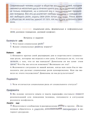 Э с н о в н ы е п о н я т и я : социальная роль, формальные и неформальные
золи, ролевое поведение, ролевой конфликт.
Вопросы и задания
Проверьте себя
1. Ч т о такое социальная рель?
I. Какие социальные роли вы играете?
Поймите себя
3. Опишите кратко свой распорядок дня и перечислите социаль­
ные роли, которые вы играли в этот день. Совпадало ли то, ч т о вы
целали, с тем, что от вас ожидали? Довольны ли вы сами этим
цнем? Ч т о бы вы хотели изменить? Возможно ли это?
4. Вспомните ситуации из вашей жизни, когда вам надо б ы л о вы­
полнять две разные социальные роли одновременно. Как вы вы­
шли из этого положения? Довольны ли вы результатами?
Подымайте
5. Ч е м отличается социальная роль от социального статуса?
Продумайте
6. На основе личного опыта и текста параграфа составьте список
рекомендаций д л я поведения человека, попавшего в с и т у а ц и ю
ролевого конфликта.
Узнзйте еще
7. Подготовьте сообщение э распределении роле-й в группе. -За по­
мощью обратитесь к учителю, дополнительной литературе? и ин­
тернет-ресурсам.
 