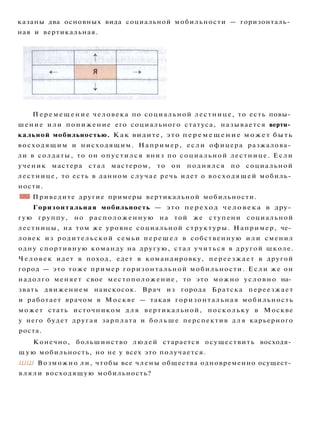 казаны два основных вида социальной мобильности — горизонталь­
ная и вертикальная.
П е р е м е щ е н и е человека по социальной лестнице, то есть повы­
шение и л и понижение его социального статуса, называется верти­
кальной мобильностью. Как видите, это п е р е м е щ е н и е может быть
восходящим и нисходящим. Например, е с л и офицера разжалова­
ли в солдаты, то он опустился вниз по социальной лестнице. Если
ученик мастера стал мастером, то он поднялся по социальной
лестнице, то есть в данном случае речь идет о восходящей мобиль­
ности.
• Ш Приведите другие примеры вертикальной мобильности.
Горизонтальная мобильность — это переход человека в дру­
гую группу, но расположенную на той же ступени социальной
лестницы, на том же уровне социальной структуры. Например, че­
ловек из родительской семьи п е р е ш е л в собственную и л и сменил
одну спортивную команду на другую, стал учиться в другой школе.
Ч е л о в е к идет в поход, едет в командировку, переезжает в другой
город — это тоже пример горизонтальной мобильности. Е с л и же он
надолго меняет свое местоположение, то это можно условно на­
звать движением наискосок. Врач из города Братска переезжает
и работает врачом в Москве — такая горизонтальная мобильность
может стать источником д л я вертикальной, поскольку в Москве
у него будет другая зарплата и б о л ь ш е перспектив д л я карьерного
роста.
Конечно, большинство людей старается осуществить восходя­
щ у ю мобильность, но не у всех это получается.
ШШ Возможно ли, чтобы все члены общества одновременно осущест­
в л я л и восходящую мобильность?
 