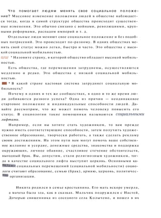 Ч т о п о м о г а е т л ю д я м м е н я т ь свое с о ц и а л ь н о е п о л о ж е ­
ние? Массовое изменение положения людей в обществе наблюдает­
ся тогда, когда в самой структуре общества происходят существен­
ные изменения. Это обычно связано с войнами, революциями, круп­
ными реформами, распадом империй и т. д.
Отдельные люди меняют свое социальное положение и без подоб­
ных потрясений. Это происходит по-разному. В одних обществах ме­
нять свой статус можно легко, быстро и часто. Это общества с высо­
кой социальной мобильностью.
ШШ * Назовите страну, в которой общество обладает высокой мобиль­
ностью.
Есть общества, где перемещения затруднены, о с у щ е с т в л я ю т с я
медленно и редко. Это общества с низкой социальной мобиль­
ностью.
•I * В какой стране кастовая система затрудняет социальную мо­
бильность?
П о ч е м у в одних и тех же сообществах, в одно и то же время лю­
ди добиваются разного успеха? Одна из причин — неодинаковое
стартовое положение и индивидуальные способности людей. Да­
вайте рассмотрим, что же может помочь человеку повысить его
статус. В социологии такие помощники называются социальными
лифтами.
Например, если вы хотите стать художником, то вам прежде
нужно иметь соответствующие способности, затем получить художе­
ственное образование, творчески работать, а также сделать рекламу
своим достижениям. На этом пути вам могут помочь ваше собствен­
ное желание и усердие, денежные средства, знакомства и поддержка
окружающих, личное обаяние, счастливое стечение обстоятельств,
выгодный брак. Вы, допустим, стали религиозным художником, тог­
да в качестве социального лифта выступит церковь. Основными ка­
налами социальных перемещений (социальной мобильности) социо­
логи считают образование, семью (брак), армию, церковь, политичес­
кие организации.
Никита родился в семье крестьянина. Его мать вскоре умерла,
а мачеха была зла, как в сказках. Мальчик подружился с Настей,
Дочерью священника из соседнего села Колычево, и вошел в их
 