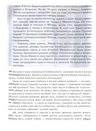 * * Назовите виды социальной мобильности, имевшие место в жизни
патриарха Никона. Какими социальными лифтами Никон воспользо­
вался, чтобы добиться высокого положения?
Одна из серьезных проблем в жизни любого человека — это соот­
ношение между нашими целями и средствами, с помощью которых
мы и х достигаем. Тот, кто получает свое место в обществе в резуль­
тате обмана или насилия, не может быть уверен в прочности своего
положения и скорее всего потеряет его, так как со временем найдет­
ся б о л е е ловкий соперник. Кроме того, ступив на такой путь, человек
теряет чистоту своей души, которую нельзя вернуть. Д л я того чтобы
яе « ж и т ь и бояться», а «жить и гордиться», каждому из вас надо по­
стараться найти свое место в обществе, которое будет вас удовлетво­
рять и которое признают за вами другие.
Об этом говорили и писали в разные времена многие извест­
ные люди, добившиеся в своей ж и з н и настоящего успеха: «Ста­
р а т ь с я быть самим собою — единственное средство иметь успеха
 