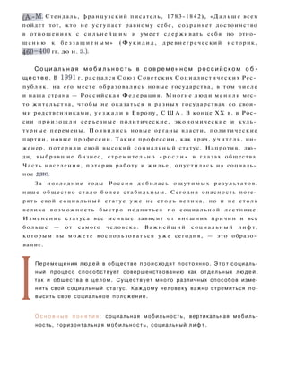( А . - М . Стендаль, французский писатель, 1783-1842), « Д а л ь ш е всех
пойдет тот, кто не уступает равному себе, сохраняет достоинство
в отношениях с сильнейшим и умеет сдерживать себя по отно­
шению к б е з з а щ и т н ы м » ( Ф у к и д и д , др евне гр е чески й историк,
460-400 гг. до н. э.).
С о ц и а л ь н а я м о б и л ь н о с т ь в с о в р е м е н н о м р о с с и й с к о м о б ­
щ е с т в е . В 1991 г. распался Союз Советских Социалистических Рес­
публик, на его месте образовались новые государства, в том числе
и наша страна — Российская Федерация. Многие л ю д и м е н я л и мес­
то жительства, чтобы не оказаться в разных государствах со свои­
ми родственниками, у е з ж а л и в Европу, С Ш А . В конце XX в. в Рос­
сии п р о и з о ш л и серьезные политические, экономические и куль­
турные перемены. П о я в и л и с ь новые органы власти, политические
партии, новые профессии. Такие профессии, как врач, у чи тель, ин­
женер, п о т е р я л и свой высокий социальный статус. Напротив, лю­
ди, выбравшие бизнес, стремительно « р о с л и » в глазах общества.
Часть населения, потеряв работу и ж и л ь е , опустилась на социаль­
ное дно.
За последние годы Россия добилась о щ у т и м ы х результатов,
наше общество стало б о л е е стабильным. Сегодня опасность поте­
рять свой социальный статус у ж е не столь велика, но и не столь
велика возможность быстро подняться по социальной лестнице.
Изменение статуса все меньше зависит от внешних причин и все
б о л ь ш е — от самого человека. Важнейший социальный лифт,
которым вы м о ж е т е воспользоваться у ж е сегодня, — это образо­
вание.
I
Перемещения людей в обществе происходят постоянно. Э т о т социаль­
ный процесс способствует совершенствованию как отдельных л ю д е й ,
так и общества в целом. Существует много различных способов изме­
нить свой социальный статус. Каждому человеку важно стремиться по­
высить свое социальное положение.
О с н о в н ы е п о н я т и я : социальная мобильность, вертикальная мобиль­
ность, горизонтальная мобильность, социальный л и ф т .
 