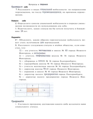 Вопросы и з а д ж и я
Проверьте себя
1. Расскажите о видах социальной мобильности: по направлению
перемещения, по числу перемещающихся, по причинам переме­
щения.
Поймите себя
2. Определите каналы социальной мобильности в порядке умень­
шения возможности их использования для себя.
3. Перечислите, какие статусы вы бы хотели получить в ближай­
шие 10 лет.
Подумайте
4*. Объясните, каким образом горизонтальная мобильность мо­
жет стать источником дл* вертикальной.
5. Расставьте следующие статусы в ячейки общества, если изве­
стно, что:
1) — это учитель математики в школе № 45 города Нижнего
Новгорода, а остальные:
2) — учитель информатики школы № 56 города Нижнего
Новгорода;
3) — уборщица в шко.ге № 36 города Екатеринбурга;
4) — гардеробщик школы № 56 города Нижнего Новгорода;
5) — учитель математики школы № 36 города Екатеринбурга;
6) — директор школы № 45 города Нижнего Новгорода;
7) — охранник в школе № 45 города Нижнего Новгорода;
8) — директор малого предприятия города Екатеринбурга;
9) — директор малого предприятия города Нижнего Нов­
города.
Придумайте
6. Составьте программу достижения какого-либо желаемого вами
социального статуса.
 