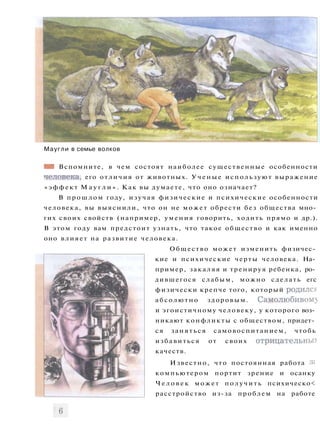 Маугли в семье волков
ШШ Вспомните, в чем состоят наиболее существенные особенности
человека, его отличия от животных. Ученые используют выражение
«эффект М а у г л и » . Как вы думаете, что оно означает?
В прошлом году, изучая физические и психические особенности
человека, вы выяснили, что он не может обрести без общества мно­
гих своих свойств (например, умения говорить, ходить прямо и др.).
В этом году вам предстоит узнать, что такое общество и как именно
оно влияет на развитие человека.
Общество может изменить физичес­
кие и психические черты человека. На­
пример, закаляя и тренируя ребенка, ро­
дившегося слабым, можно сделать егс
физически крепче того, который родился
абсолютно здоровым. Самолюбивом)
и эгоистичному человеку, у которого воз­
никают конфликты с обществом, придет­
ся заняться самовоспитанием, чтобь
избавиться от своих отрицательны?
качеств.
Известно, что постоянная работа зг
компьютером портит зрение и осанку
Ч е л о в е к может получить психическо<
расстройство из-за проблем на работе
 