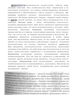 Председатель (руководитель) осуществляет о б щ у ю коор­
динацию действий. Ему необязательно быть творческим и та­
лантливым человеком, он д о л ж е н демонстрировать дисципли­
нированность и объективность, уметь с л у ш а т ь и убеждать. Ор­
ганизатор наиболее активен, инициативен, ц е л е у с т р е м л е н ,
влиятелен. Он бурно проявляет эмоции, заражает своей энерги­
ей ДРУ
ГИХ
членов группы, но может быть раздражителен и не­
терпелив. Мозговой центр — люди, обладающие интеллекту­
альными преимуществами. Они могут выдвигать оригинальные,
очень полезные идеи, но часто невнимательны к деталям, необ­
щительны, обидчивы. Контролеры оценивают деятельность
группы как бы со стороны, анализируют решения, могут подска­
зать, где что не так, но бывают бесчувственны и бестактны. Ис­
следователи привносят усовершенствования и новые яркие
идеи, они раскованны, общительны, их все любят, но сами они
обычно не могут реализовать собственные замыслы. Главными
исполнителями их с м е л ы х проектов являются трудоголики.
Они аккуратны, последовательны, п у н к т у а л ь н ы , выполняют
львиную долю работы, но действуют как исполнители и часто не
могут самостоятельно справиться с возникшими проблемами.
Координаторы сплачивают команду, поддерживают гармонию
взаимоотношений. Т а к как они не стремятся к признанию, их
значение группа начинает остро ощущать, только когда они от­
сутствуют. Детерминатор всех подталкивает, настаивает на
необходимости что-то предпринимать, доделывать. Несмотря на
видимую важность своей роли, детерминатор часто вызывает
раздражение группы.
 