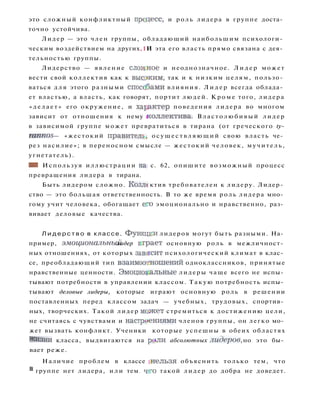 это сложный конфликтный прсцесс, и роль лидера в группе доста­
точно устойчива.
Лидер — это член группы, обладающий наибольшим психологи­
ческим воздействием на других,1И эта его власть прямо связана с дея­
тельностью группы.
Лидерство — явление сложное и неоднозначное. Л и д е р может
вести свой коллектив как к высшим, так и к низким целям, пользо­
ваться д л я этого разными способами влияния. Л и д е р всегда облада­
ет властью, а власть, как говорят, портит людей. Кроме того, лидера
« д е л а е т » его окружение, и характер поведения лидера во многом
зависит от отношения к нему коллектива. Властолюбивый лидер
в зависимой группе может превратиться в тирана (от греческого ty-
rannos — «жестокий правителе, о с у щ е с т в л я ю щ и й свою власть че­
рез насилие»; в переносном смысле — жестокий человек, мучитель,
угнетатель).
ШШ Используя иллюстрации на; с. 62, опишите возможный процесс
превращения лидера в тирана.
Быть лидером сложно. Колли ктив требователен к лидеру. Лидер­
ство — это большая ответственность. В то же время роль лидера мно­
гому учит человека, обогащает е?о эмоционально и нравственно, раз­
вивает деловые качества.
Л и д е р с т в о в классе. Функщси лидеров могут быть разными. На­
пример, эмоциональный лидер итрает основную роль в межличност­
ных отношениях, от которых зависит психологический климат в клас­
се, преобладающий тип взаимоотношений одноклассников, принятые
нравственные ценности. Эмоциональные лидеры чаще всего не испы­
тывают потребности в управлении классом. Такую потребность испы­
тывают деловые лидеры, которые играют основную роль в решении
поставленных перед классом задач — учебных, трудовых, спортив­
ных, творческих. Такой лидер может стремиться к достижению цели,
не считаясь с чувствами и настриениями членов группы, он легко мо­
жет вызвать конфликт. Ученики которые успешны в обеих областях
Жизни класса, выдвигаются на рмли абсолютных лидеров, но это бы­
вает реже.
Наличие проблем в классе щ е л ь з я объяснить только тем, что
в
группе нет лидера, и л и тем. что такой лидер до добра не доведет.
 