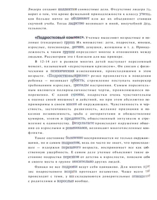 Лидера создают коллектаи совместные дела. Отсутствие лидера го­
ворит о том, что кроме фсмальной принадлежности к классу учени­
ков больше ничто не обединяет и л и же их объединяет ставшая
скучной учеба. Тогда лидрство возникает в иной, внеучебной дея­
тельности.
« П о д р о с т к о в ы й комяекс». Ученые выделяют возрастные и по­
ловые (гендерные) групп Их множество: дети, подростки, юноши,
взрослые, пенсионеры, дючки, девушки, женщины и т. д. Принад­
лежность к таким групш определяет многое в отношениях между
людьми. Рассмотрим это t близком д л я вас примере.
В 12-14 л е т в развили многих детей наступает переломный
момент, называемый «псростковым к р и з и с о м » . Он связан с физи­
ческими и психический изменениями, происходящими в этом
возрасте. « П о д р о с т к о в ы к р и з и с » резко п р о я в л я е т с я в поведении
ребенка — возникает грбость, с т р е м л е н и е поступать наперекор
требованиям взрослых, грепады настроения. Самым поразитель­
ным являются полярны л и ч н о с т н ы е черты, п р о я в л я ю щ и е с я по­
переменно. С одной строны, подростки очень чувствительны
к оценке своей внешнос1 и действий, но при этом абсолютно не­
примиримы в своем мнени об о к р у ж а ю щ и х . Чувственность и чер­
ствость, застенчивость развязность, ж е л а н и е признания и по­
казная независимость, зрьба с авторитетами и обожествление
кумиров, эгоизм и предшость, общественный энтузиазм и стре­
мление к одиночеству. В е з у л ь т а т е происходит нарушение обще­
ния со взрослыми и ровениками, возникают многочисленные кон­
фликты.
Такое состояние болегенно воспринимается не только окружаю­
щими, но и самим подроссом, ведь он часто не знает, что происходя­
щее — издержки перехщого возраста, воспринимает все как соб­
ственную ущербность. Е самом д е л е ученые объясняют такое со­
стояние подростка перездом от детства к взрослости, поиском себя
и своего места в группе оюсительно других людей.
Однако не все подрооси ведут себя одинаково. Д л я многих крИ'
зис подросткового возрсга протекает незаметно. Ч а щ е всего та*
происходит с теми, у KOI складываются доверительные отношен^
с родителями и взрослыя вообще.
 