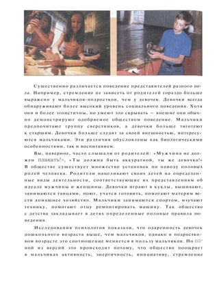 Существенно различается поведение представителей разного по­
ла. Например, стремление не зависеть от родителей гораздо больше
выражено у мальчиков-подростков, чем у девочек. Девочки всегда
обнаруживают более высокий уровень социального поведения. Хотя
они и более эгоистичны, но умеют это скрывать — внешне они обыч­
но демонстрируют одобряемое обществом поведение. Мальчики
предпочитают группу сверстников, а девочки б о л ь ш е тяготеют
к старшим. Девочки больше следят за своей внешностью, интересу­
ются мальчиками. Эти различия обусловлены как биологическими
особенностями, так и воспитанием.
Вы, наверное, часто с л ы ш а л и от родителей: « М у ж ч и н а не дол­
жен п л а к а т ь ! » , « Т ы должна быть аккуратной, ты же девочка!»
В обществе с у щ е с т в у е т множество установок по поводу половых
р о л е й человека. Р о д и т е л и нацеливают своих детей на определен­
ные виды деятельности, соответствующие их представлениям об
идеале мужчины и женщины. Девочки играют в куклы, вышивают,
занимаются танцами, поют, учатся готовить, помогают матерям ве­
сти домашнее хозяйство. М а л ь ч и к и занимаются спортом, изучают
технику, помогают отцу ремонтировать машину. Так общество
с детства закладывает в детях определенные половые правила по­
ведения.
Исследования психологов показали, что одаренность девочек
дошкольного возраста выше, чем мальчиков, однако в подростко­
вом возрасте это соотношение меняется в п о л ь з у мальчиков. По од­
ной из версий это происходит потому, что общество поощряет
в мальчиках активность, энергичность, инициативу, стремление
 