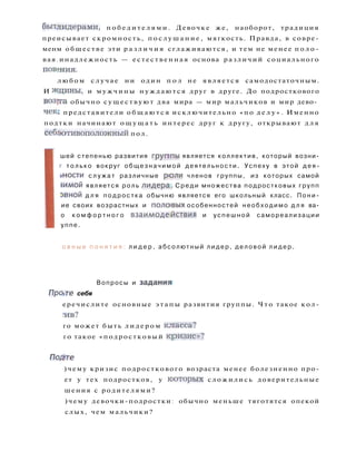 бытдидерами, п о б е д и т е л я м и . Девочке же, наоборот, традиция
преисывает скромность, п о с л у ш а н и е , мягкость. Правда, в совре-
менм обществе эти р а з л и ч и я сглаживаются, и тем не менее п о л о -
вая.инадлежность — естественная основа различий социального
повшия.
л ю б о м с л у ч а е ни один п о л не является самодостаточным.
И ждины, и мужчины н у ж д а ю т с я друг в друге. До подросткового
воз]та обычно с у щ е с т в у ю т два мира — мир мальчиков и мир дево­
чек: представители о б щ а ю т с я исключительно «по д е л у » . Именно
подтки начинают о щ у щ а т ь интерес друг к другу, открывают д л я
себйотивоположный пол.
шей степенью развития гругппы является коллектив, который возни-
г т о л ь к о вокруг о б щ е з н а ч и м о й деятельности. Успеху в этой д е я -
эности с л у ж а т различные рюли членов группы, из которых самой
-1имой является роль л и д е р а . С р е д и множества подростковых групп
эвной д л я п о д р о с т к а обычню является его школьный класс. П о н и -
ие своих возрастных и п о л о в ы х особенностей н е о б х о д и м о д л я ва-
о к о м ф о р т н о г о в з а и м о д е й с т в и я и у с п е ш н о й самореализации
уппе.
о в н ы е п о н я т и я : л и д е р , абсолютный л и д е р , д е л о в о й л и д е р .
Вопросы и задания!
П р а г е себя
еречислите основные э т а п ы развития группы. Ч т о такое кол-
Л 1 В ?
го может быть л и д е р о м клгасса?
го такое «подростковый кризис»?
Подте
)чему кризис подросткового возраста менее болезненно про-
ет у тех подростков, у которых сложились доверительные
шения с родителями?
)чему девочки-подростки: обычно меньше тяготятся опекой
слых, чем мальчики?
 